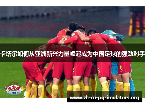 卡塔尔如何从亚洲新兴力量崛起成为中国足球的强劲对手